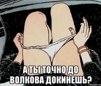  а ты точно до волкова докинешь?