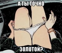 а ты точно золотой?