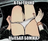 а ты точно выебал бомжа?