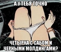 а у тебя точно четырка с сабом и черными молдингами?