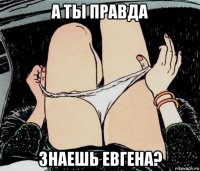 а ты правда знаешь евгена?