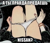 а ты правда продаешь nissan?