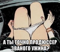  а ты точно продюссер званого ужина?