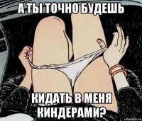 а ты точно будешь кидать в меня киндерами?