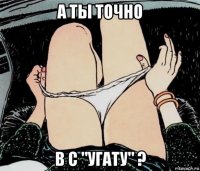 а ты точно в с "угату" ?