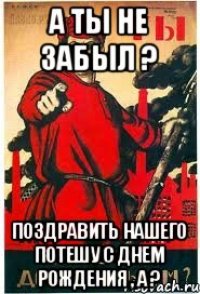 А ты не забыл ? Поздравить нашего Потешу с днем рождения , а ?