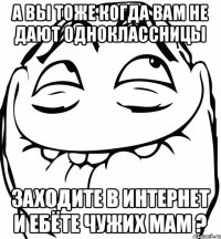 А вы тоже когда вам не дают одноклассницы заходите в интернет и ебёте чужих мам ?