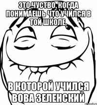 Это чуство, когда понимаешь что учился в той школе, в которой учился Вова Зеленский