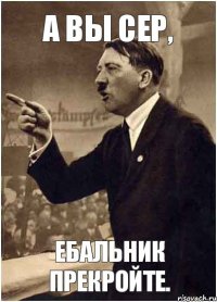 А вы сер, Ебальник прекройте.