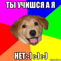 ты учишся а я нет:-) :-) :-)