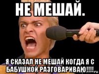 не мешай. я сказал не мешай когда я с бабушкой разговариваю!!!!