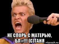  не спорь с матерью, бл#!!! (с)таня