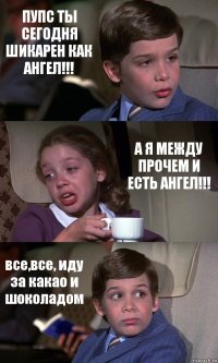 ПУПС ТЫ СЕГОДНЯ ШИКАРЕН КАК АНГЕЛ!!! А Я МЕЖДУ ПРОЧЕМ И ЕСТЬ АНГЕЛ!!! все,все, иду за какао и шоколадом