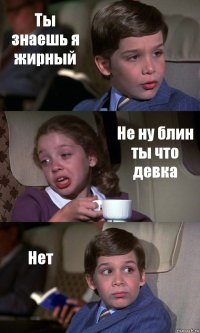 Ты знаешь я жирный Не ну блин ты что девка Нет