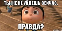 Ты же не уйдешь сейчас, Правда?