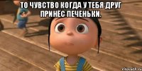 То чувство когда у тебя друг принёс печеньки. 