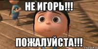 Не Игорь!!! Пожалуйста!!!