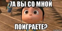 7А ВЫ СО МНОЙ ПОИГРАЕТЕ?