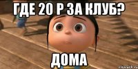 где 20 р за клуб? дома