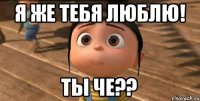 я же тебя люблю! ты че??