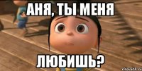 Аня, ты меня любишь?