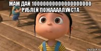 мам дай 10000000000000000000 рублей пожаааалуйста 