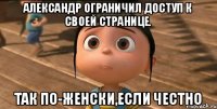 Александр ограничил доступ к своей странице. так по-женски,если честно