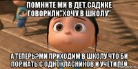 помните ми в дет.садике говорили"хочу в школу" а теперь?ми приходим в школу что би поржать с однокласников и учетилей