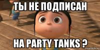 ты не подписан на party tanks ?