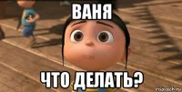 ваня что делать?