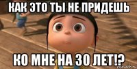 как это ты не придешь ко мне на 30 лет!?