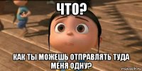 что? как ты можешь отправлять туда меня одну?