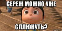 сереж можно уже сплюнуть?