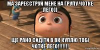 ма зареєструй мене на групу чотке лего)) ще рано сидіти в вк куплю тобі чотке лего!!!!!!!