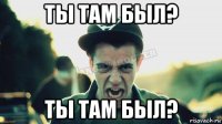 ты там был? ты там был?