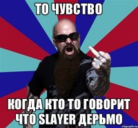 То чувство Когда кто то говорит что Slayer дерьмо