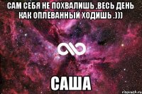 сам себя не похвалишь ,весь день как оплёванный ходишь .))) саша