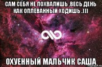 сам себя не похвалишь ,весь день как оплёванный ходишь .))) охуенный мальчик саша