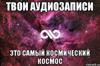 твои аудиозаписи это самый космический космос