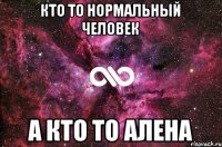 Кто то нормальный человек А кто то Алена