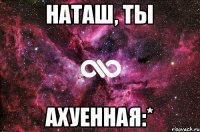 Наташ, ты АХУЕННАЯ:*