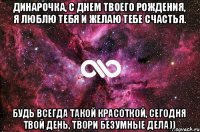 Динарочка, с Днем Твоего Рождения, я ЛЮблю тебя и желаю тебе счастья. Будь всегда такой красоткой, сегодня твой день, твори безумные дела))