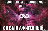 Настя , Лера ...Спасибо за день ... ОН был афигенный .