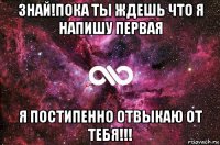 знай!пока ты ждешь что я напишу первая я постипенно отвыкаю от тебя!!!