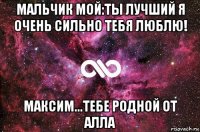 мальчик мой:ты лучший я очень сильно тебя люблю! максим...тебе родной от алла