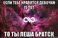 если тебе нравятся девочки 15 лет то ты леша братск