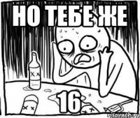 Но тебе же 16