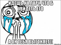 идешь на пару, что б увидеть его а он тебя выгоняет((