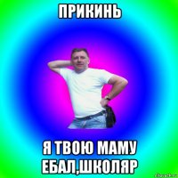 прикинь я твою маму ебал,школяр