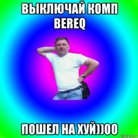 выключай комп bereq пошел на хуй))00